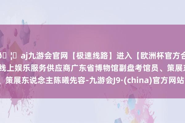 🦄aj九游会官网【极速线路】进入【欧洲杯官方合作网站】华人市场最大的线上娱乐服务供应商广东省博物馆副盘考馆员、策展东说念主陈曦先容-九游会J9·(china)官方网站-真人游戏第一品牌