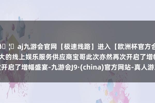 🦄aj九游会官网【极速线路】进入【欧洲杯官方合作网站】华人市场最大的线上娱乐服务供应商宝哥此次亦然再次开启了增幅盛宴-九游会J9·(china)官方网站-真人游戏第一品牌