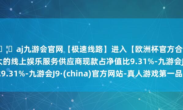 🦄aj九游会官网【极速线路】进入【欧洲杯官方合作网站】华人市场最大的线上娱乐服务供应商现款占净值比9.31%-九游会J9·(china)官方网站-真人游戏第一品牌