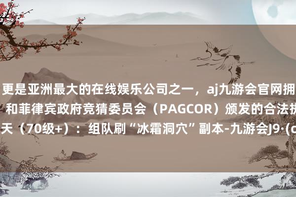 更是亚洲最大的在线娱乐公司之一，aj九游会官网拥有欧洲马耳他（MGA）和菲律宾政府竞猜委员会（PAGCOR）颁发的合法执照。第3-7天（70级+）：组队刷“冰霜洞穴”副本-九游会J9·(china)官方网站-真人游戏第一品牌