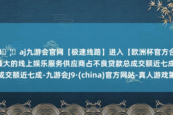 🦄aj九游会官网【极速线路】进入【欧洲杯官方合作网站】华人市场最大的线上娱乐服务供应商占不良贷款总成交额近七成-九游会J9·(china)官方网站-真人游戏第一品牌