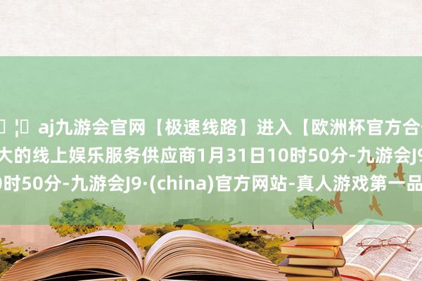 🦄aj九游会官网【极速线路】进入【欧洲杯官方合作网站】华人市场最大的线上娱乐服务供应商1月31日10时50分-九游会J9·(china)官方网站-真人游戏第一品牌