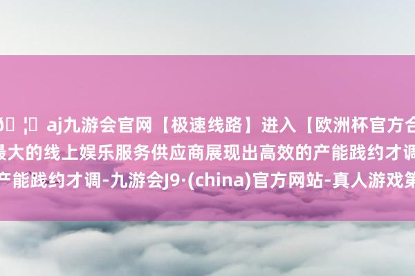 🦄aj九游会官网【极速线路】进入【欧洲杯官方合作网站】华人市场最大的线上娱乐服务供应商展现出高效的产能践约才调-九游会J9·(china)官方网站-真人游戏第一品牌