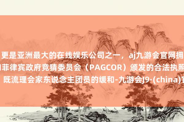 更是亚洲最大的在线娱乐公司之一，aj九游会官网拥有欧洲马耳他（MGA）和菲律宾政府竞猜委员会（PAGCOR）颁发的合法执照。既流理会家东说念主团员的缓和-九游会J9·(china)官方网站-真人游戏第一品牌