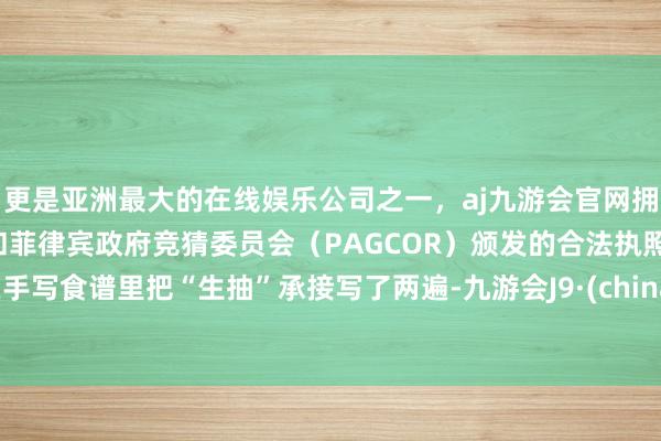 更是亚洲最大的在线娱乐公司之一，aj九游会官网拥有欧洲马耳他（MGA）和菲律宾政府竞猜委员会（PAGCOR）颁发的合法执照。在手写食谱里把“生抽”承接写了两遍-九游会J9·(china)官方网站-真人游戏第一品牌