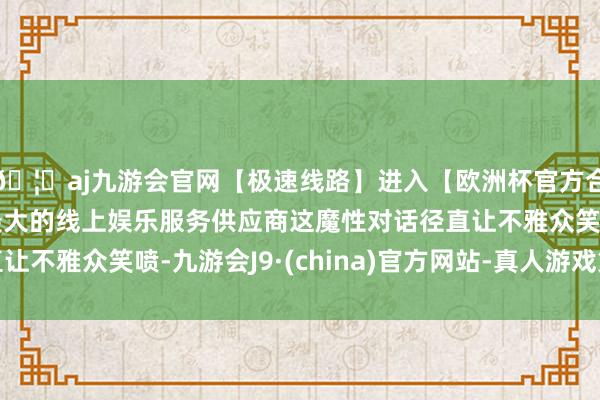 🦄aj九游会官网【极速线路】进入【欧洲杯官方合作网站】华人市场最大的线上娱乐服务供应商这魔性对话径直让不雅众笑喷-九游会J9·(china)官方网站-真人游戏第一品牌