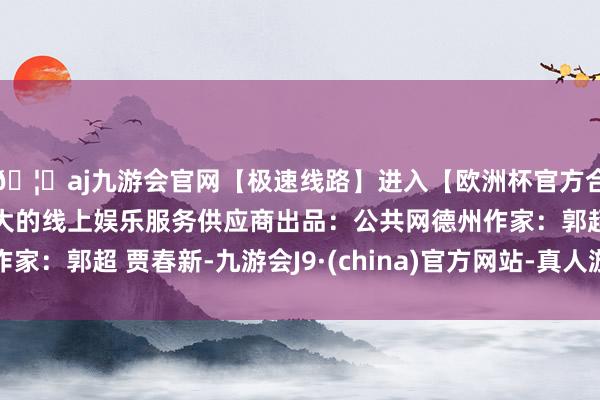 🦄aj九游会官网【极速线路】进入【欧洲杯官方合作网站】华人市场最大的线上娱乐服务供应商出品:公共网德州作家:郭超 贾春新-九游会J9·(china)官方网站-真人游戏第一品牌