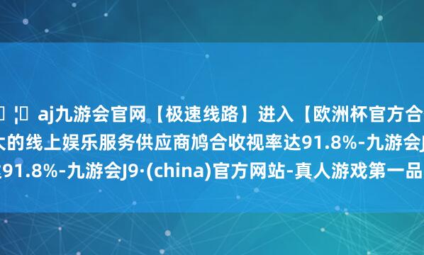 🦄aj九游会官网【极速线路】进入【欧洲杯官方合作网站】华人市场最大的线上娱乐服务供应商鸠合收视率达91.8%-九游会J9·(china)官方网站-真人游戏第一品牌