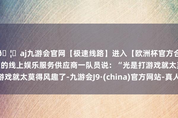 🦄aj九游会官网【极速线路】进入【欧洲杯官方合作网站】华人市场最大的线上娱乐服务供应商一队员说:“光是打游戏就太莫得风趣了-九游会J9·(china)官方网站-真人游戏第一品牌