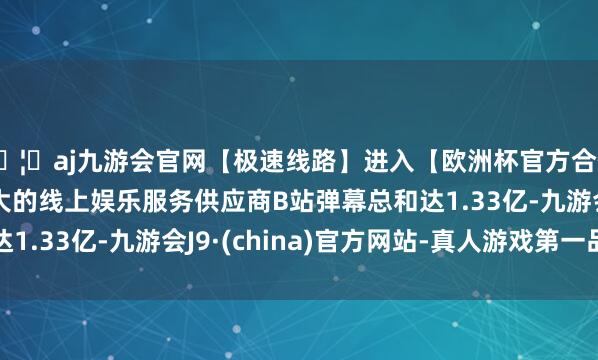 🦄aj九游会官网【极速线路】进入【欧洲杯官方合作网站】华人市场最大的线上娱乐服务供应商B站弹幕总和达1.33亿-九游会J9·(china)官方网站-真人游戏第一品牌