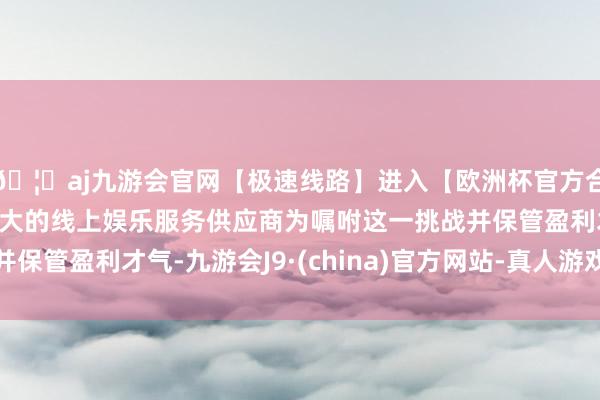 🦄aj九游会官网【极速线路】进入【欧洲杯官方合作网站】华人市场最大的线上娱乐服务供应商为嘱咐这一挑战并保管盈利才气-九游会J9·(china)官方网站-真人游戏第一品牌