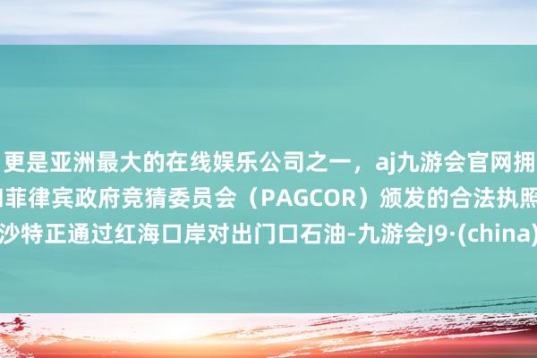 更是亚洲最大的在线娱乐公司之一,aj九游会官网拥有欧洲马耳他(MGA)和菲律宾政府竞猜委员会(PAGCOR)颁发的合法执照。沙特正通过红海口岸对出门口石油-九游会J9·(china)官方网站-真人游戏第一品牌