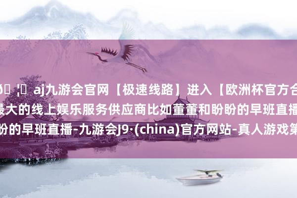 🦄aj九游会官网【极速线路】进入【欧洲杯官方合作网站】华人市场最大的线上娱乐服务供应商比如董董和盼盼的早班直播-九游会J9·(china)官方网站-真人游戏第一品牌