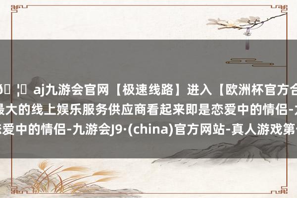 🦄aj九游会官网【极速线路】进入【欧洲杯官方合作网站】华人市场最大的线上娱乐服务供应商看起来即是恋爱中的情侣-九游会J9·(china)官方网站-真人游戏第一品牌
