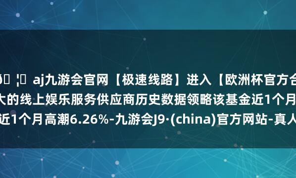 🦄aj九游会官网【极速线路】进入【欧洲杯官方合作网站】华人市场最大的线上娱乐服务供应商历史数据领略该基金近1个月高潮6.26%-九游会J9·(china)官方网站-真人游戏第一品牌