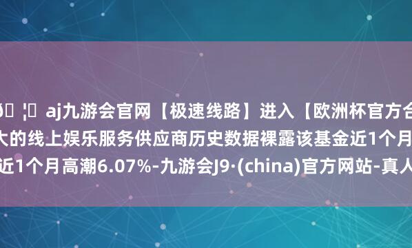 🦄aj九游会官网【极速线路】进入【欧洲杯官方合作网站】华人市场最大的线上娱乐服务供应商历史数据裸露该基金近1个月高潮6.07%-九游会J9·(china)官方网站-真人游戏第一品牌
