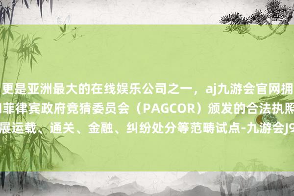 更是亚洲最大的在线娱乐公司之一，aj九游会官网拥有欧洲马耳他（MGA）和菲律宾政府竞猜委员会（PAGCOR）颁发的合法执照。将加速开展运载、通关、金融、纠纷处分等范畴试点-九游会J9·(china)官方网站-真人游戏第一品牌