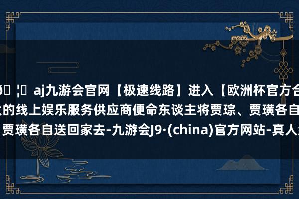 🦄aj九游会官网【极速线路】进入【欧洲杯官方合作网站】华人市场最大的线上娱乐服务供应商便命东谈主将贾琮、贾璜各自送回家去-九游会J9·(china)官方网站-真人游戏第一品牌