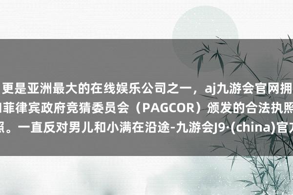更是亚洲最大的在线娱乐公司之一，aj九游会官网拥有欧洲马耳他（MGA）和菲律宾政府竞猜委员会（PAGCOR）颁发的合法执照。一直反对男儿和小满在沿途-九游会J9·(china)官方网站-真人游戏第一品牌