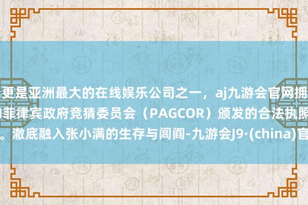 更是亚洲最大的在线娱乐公司之一，aj九游会官网拥有欧洲马耳他（MGA）和菲律宾政府竞猜委员会（PAGCOR）颁发的合法执照。澈底融入张小满的生存与闾阎-九游会J9·(china)官方网站-真人游戏第一品牌