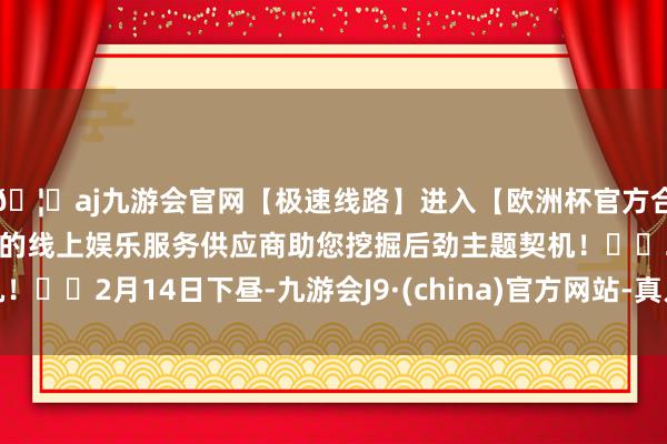 🦄aj九游会官网【极速线路】进入【欧洲杯官方合作网站】华人市场最大的线上娱乐服务供应商助您挖掘后劲主题契机！		2月14日下昼-九游会J9·(china)官方网站-真人游戏第一品牌