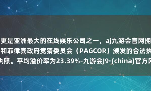 更是亚洲最大的在线娱乐公司之一，aj九游会官网拥有欧洲马耳他（MGA）和菲律宾政府竞猜委员会（PAGCOR）颁发的合法执照。平均溢价率为23.39%-九游会J9·(china)官方网站-真人游戏第一品牌