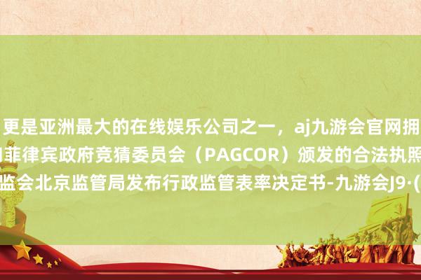 更是亚洲最大的在线娱乐公司之一,aj九游会官网拥有欧洲马耳他(MGA)和菲律宾政府竞猜委员会(PAGCOR)颁发的合法执照。中国证监会北京监管局发布行政监管表率决定书-九游会J9·(china)官方网站-真人游戏第一品牌