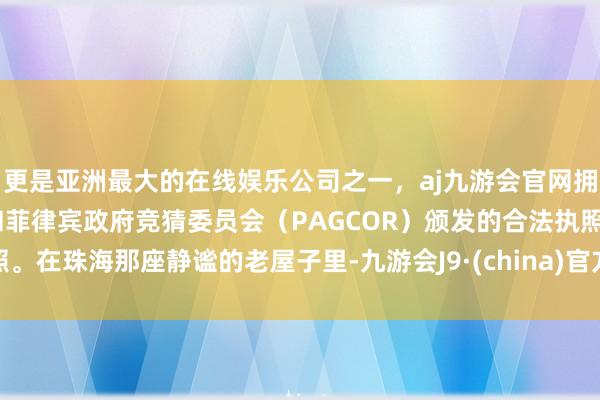 更是亚洲最大的在线娱乐公司之一,aj九游会官网拥有欧洲马耳他(MGA)和菲律宾政府竞猜委员会(PAGCOR)颁发的合法执照。在珠海那座静谧的老屋子里-九游会J9·(china)官方网站-真人游戏第一品牌