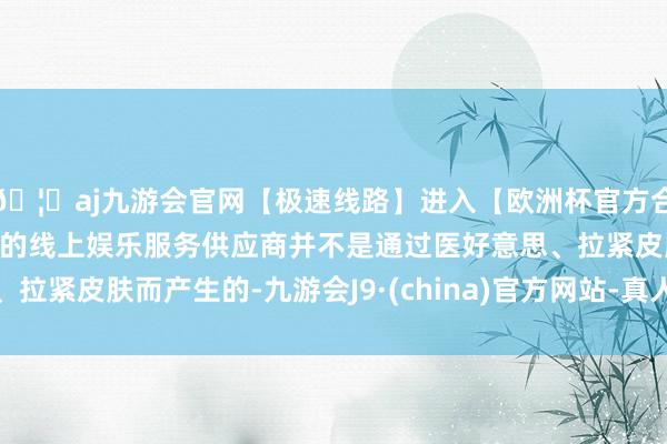 🦄aj九游会官网【极速线路】进入【欧洲杯官方合作网站】华人市场最大的线上娱乐服务供应商并不是通过医好意思、拉紧皮肤而产生的-九游会J9·(china)官方网站-真人游戏第一品牌