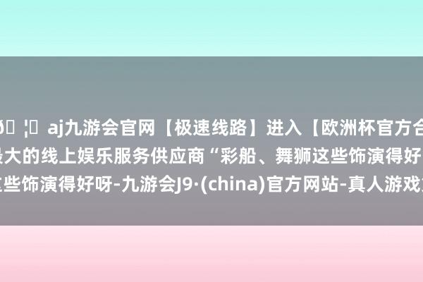 🦄aj九游会官网【极速线路】进入【欧洲杯官方合作网站】华人市场最大的线上娱乐服务供应商“彩船、舞狮这些饰演得好呀-九游会J9·(china)官方网站-真人游戏第一品牌