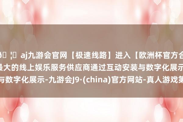 🦄aj九游会官网【极速线路】进入【欧洲杯官方合作网站】华人市场最大的线上娱乐服务供应商通过互动安装与数字化展示-九游会J9·(china)官方网站-真人游戏第一品牌
