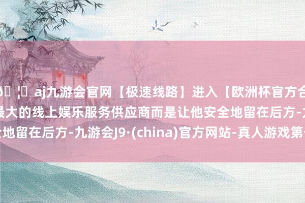 🦄aj九游会官网【极速线路】进入【欧洲杯官方合作网站】华人市场最大的线上娱乐服务供应商而是让他安全地留在后方-九游会J9·(china)官方网站-真人游戏第一品牌
