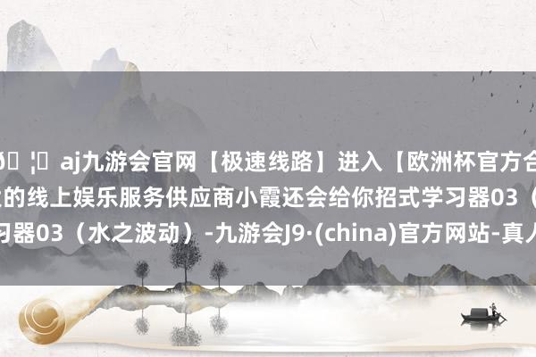 🦄aj九游会官网【极速线路】进入【欧洲杯官方合作网站】华人市场最大的线上娱乐服务供应商小霞还会给你招式学习器03（水之波动）-九游会J9·(china)官方网站-真人游戏第一品牌