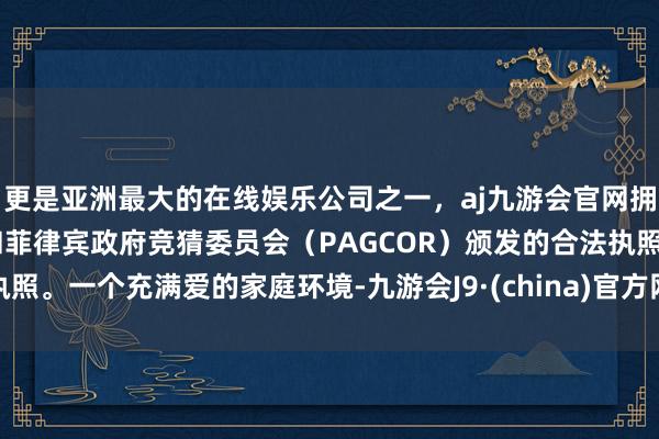 更是亚洲最大的在线娱乐公司之一，aj九游会官网拥有欧洲马耳他（MGA）和菲律宾政府竞猜委员会（PAGCOR）颁发的合法执照。一个充满爱的家庭环境-九游会J9·(china)官方网站-真人游戏第一品牌