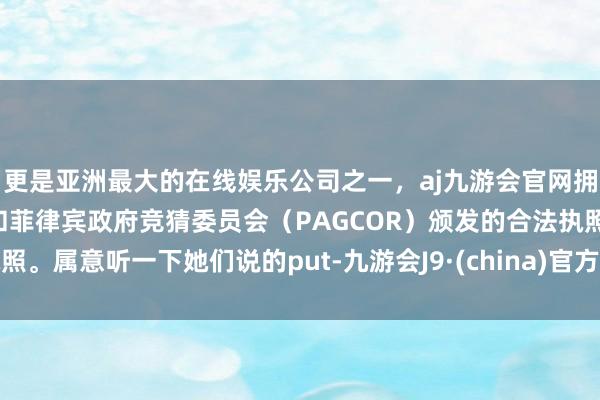 更是亚洲最大的在线娱乐公司之一,aj九游会官网拥有欧洲马耳他(MGA)和菲律宾政府竞猜委员会(PAGCOR)颁发的合法执照。属意听一下她们说的put-九游会J9·(china)官方网站-真人游戏第一品牌