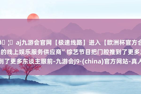 🦄aj九游会官网【极速线路】进入【欧洲杯官方合作网站】华人市场最大的线上娱乐服务供应商”综艺节目把门腔推到了更多东谈主眼前-九游会J9·(china)官方网站-真人游戏第一品牌