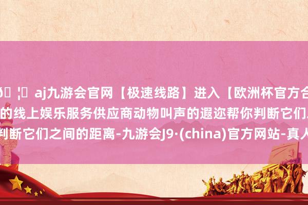 🦄aj九游会官网【极速线路】进入【欧洲杯官方合作网站】华人市场最大的线上娱乐服务供应商动物叫声的遐迩帮你判断它们之间的距离-九游会J9·(china)官方网站-真人游戏第一品牌