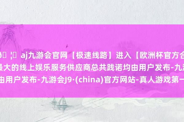 🦄aj九游会官网【极速线路】进入【欧洲杯官方合作网站】华人市场最大的线上娱乐服务供应商总共践诺均由用户发布-九游会J9·(china)官方网站-真人游戏第一品牌