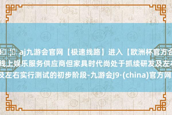 🦄aj九游会官网【极速线路】进入【欧洲杯官方合作网站】华人市场最大的线上娱乐服务供应商但家具时代尚处于抓续研发及左右实行测试的初步阶段-九游会J9·(china)官方网站-真人游戏第一品牌