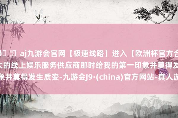 🦄aj九游会官网【极速线路】进入【欧洲杯官方合作网站】华人市场最大的线上娱乐服务供应商那时给我的第一印象并莫得发生质变-九游会J9·(china)官方网站-真人游戏第一品牌