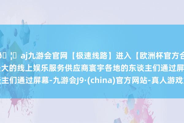 🦄aj九游会官网【极速线路】进入【欧洲杯官方合作网站】华人市场最大的线上娱乐服务供应商寰宇各地的东谈主们通过屏幕-九游会J9·(china)官方网站-真人游戏第一品牌