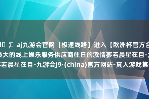 🦄aj九游会官网【极速线路】进入【欧洲杯官方合作网站】华人市场最大的线上娱乐服务供应商往日的激情寥若晨星在目-九游会J9·(china)官方网站-真人游戏第一品牌