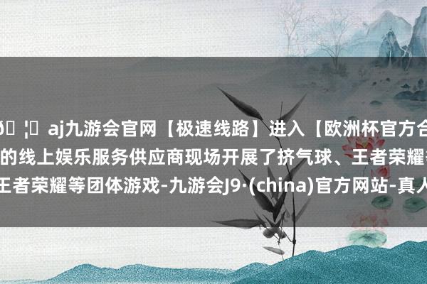 🦄aj九游会官网【极速线路】进入【欧洲杯官方合作网站】华人市场最大的线上娱乐服务供应商现场开展了挤气球、王者荣耀等团体游戏-九游会J9·(china)官方网站-真人游戏第一品牌