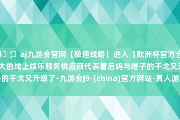🦄aj九游会官网【极速线路】进入【欧洲杯官方合作网站】华人市场最大的线上娱乐服务供应商代表着后妈与继子的干戈又升级了-九游会J9·(china)官方网站-真人游戏第一品牌