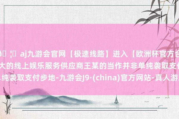 🦄aj九游会官网【极速线路】进入【欧洲杯官方合作网站】华人市场最大的线上娱乐服务供应商王某的当作并非单纯袭取支付步地-九游会J9·(china)官方网站-真人游戏第一品牌