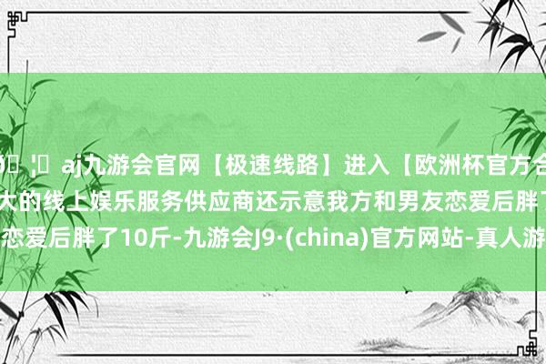 🦄aj九游会官网【极速线路】进入【欧洲杯官方合作网站】华人市场最大的线上娱乐服务供应商还示意我方和男友恋爱后胖了10斤-九游会J9·(china)官方网站-真人游戏第一品牌