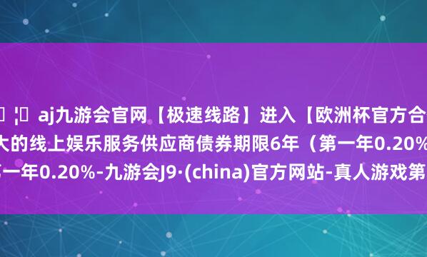 🦄aj九游会官网【极速线路】进入【欧洲杯官方合作网站】华人市场最大的线上娱乐服务供应商债券期限6年（第一年0.20%-九游会J9·(china)官方网站-真人游戏第一品牌