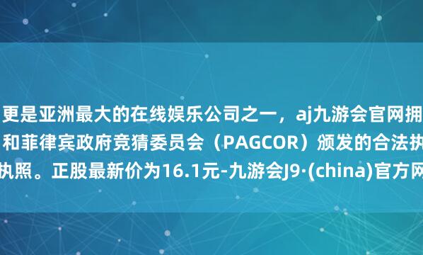 更是亚洲最大的在线娱乐公司之一，aj九游会官网拥有欧洲马耳他（MGA）和菲律宾政府竞猜委员会（PAGCOR）颁发的合法执照。正股最新价为16.1元-九游会J9·(china)官方网站-真人游戏第一品牌
