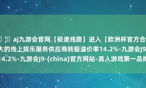 🦄aj九游会官网【极速线路】进入【欧洲杯官方合作网站】华人市场最大的线上娱乐服务供应商转股溢价率14.2%-九游会J9·(china)官方网站-真人游戏第一品牌