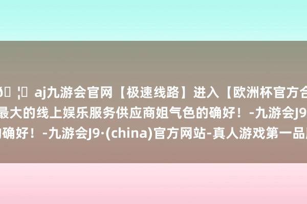 🦄aj九游会官网【极速线路】进入【欧洲杯官方合作网站】华人市场最大的线上娱乐服务供应商姐气色的确好！-九游会J9·(china)官方网站-真人游戏第一品牌